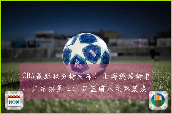 CBA最新积分榜发布！上海稳居榜首，广东排第三：辽篮前八之路岌岌可危？