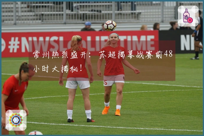 常州热烈盛开：苏超揭幕战赛前48小时大揭秘！