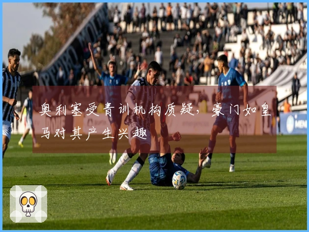 奥利塞受青训机构质疑，豪门如皇马对其产生兴趣
