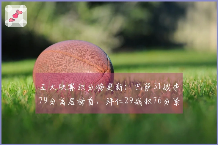 五大联赛积分榜更新：巴萨31战夺79分高居榜首，拜仁29战积76分紧随其后