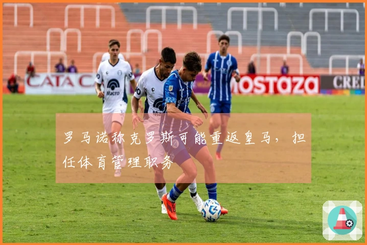 罗马诺称克罗斯可能重返皇马，担任体育管理职务