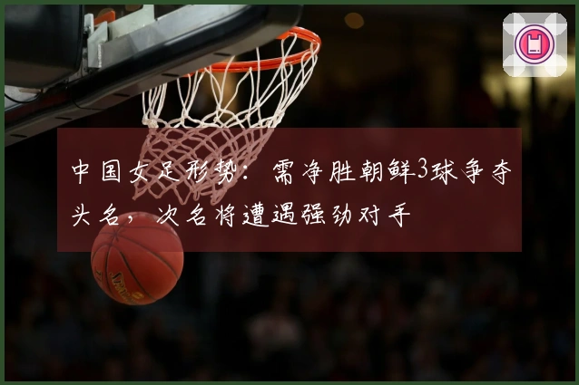 中国女足形势：需净胜朝鲜3球争夺头名，次名将遭遇强劲对手