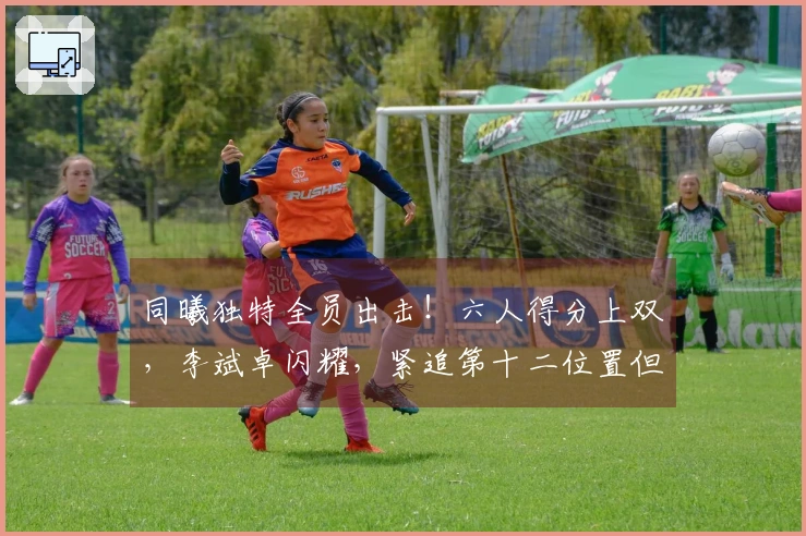 同曦独特全员出击！六人得分上双，李斌卓闪耀，紧追第十二位置但后四场面临强敌