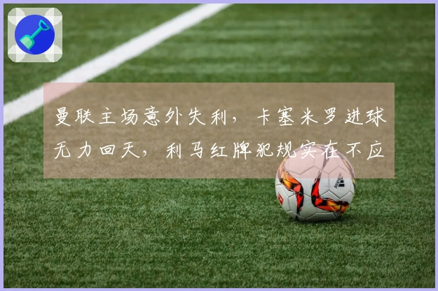 曼联主场意外失利，卡塞米罗进球无力回天，利马红牌犯规实在不应如此