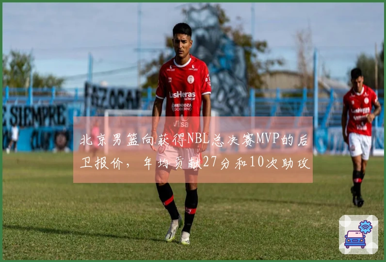 北京男篮向获得NBL总决赛MVP的后卫报价，年均贡献27分和10次助攻，转会费达百万美元