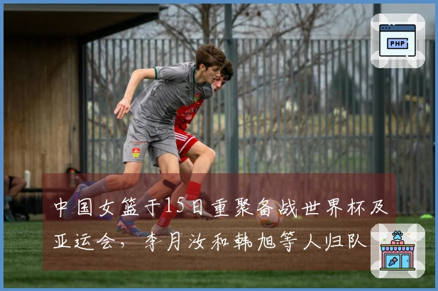 中国女篮于15日重聚备战世界杯及亚运会，李月汝和韩旭等人归队