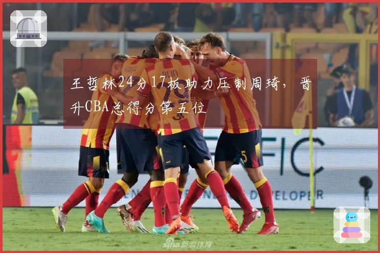 王哲林24分17板助力压制周琦，晋升CBA总得分第五位