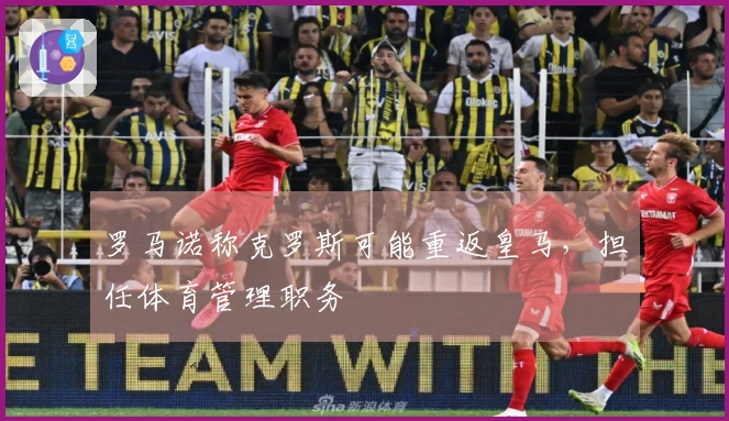 罗马诺称克罗斯可能重返皇马，担任体育管理职务