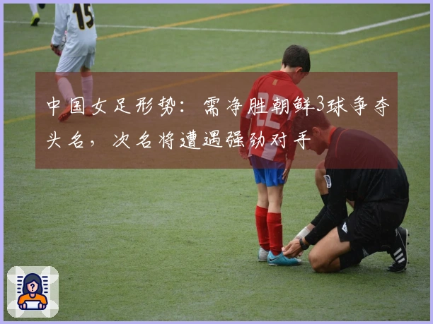 中国女足形势：需净胜朝鲜3球争夺头名，次名将遭遇强劲对手