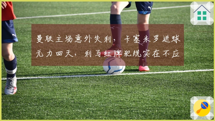 曼联主场意外失利，卡塞米罗进球无力回天，利马红牌犯规实在不应如此