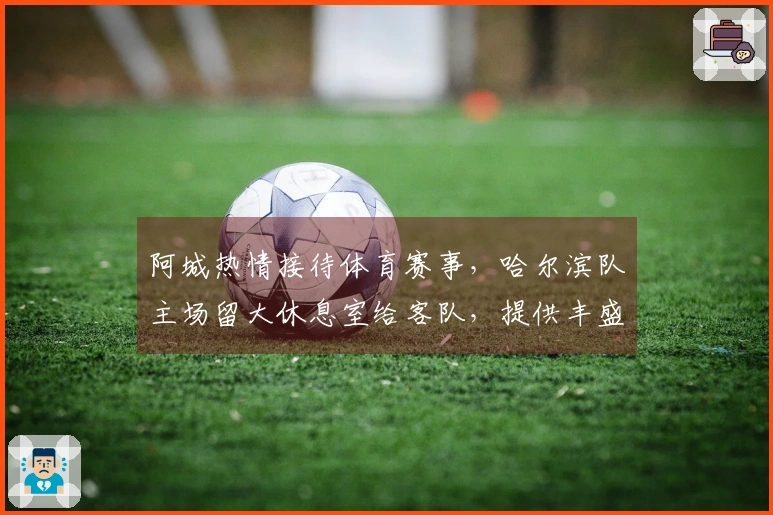 阿城热情接待体育赛事，哈尔滨队主场留大休息室给客队，提供丰盛美食与五折景点票务