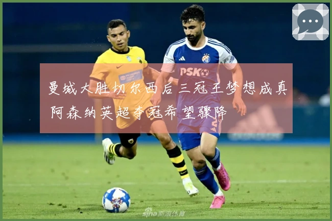 曼城大胜切尔西后三冠王梦想成真 阿森纳英超夺冠希望骤降