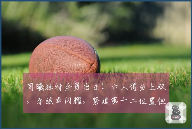 同曦独特全员出击！六人得分上双，李斌卓闪耀，紧追第十二位置但后四场面临强敌
