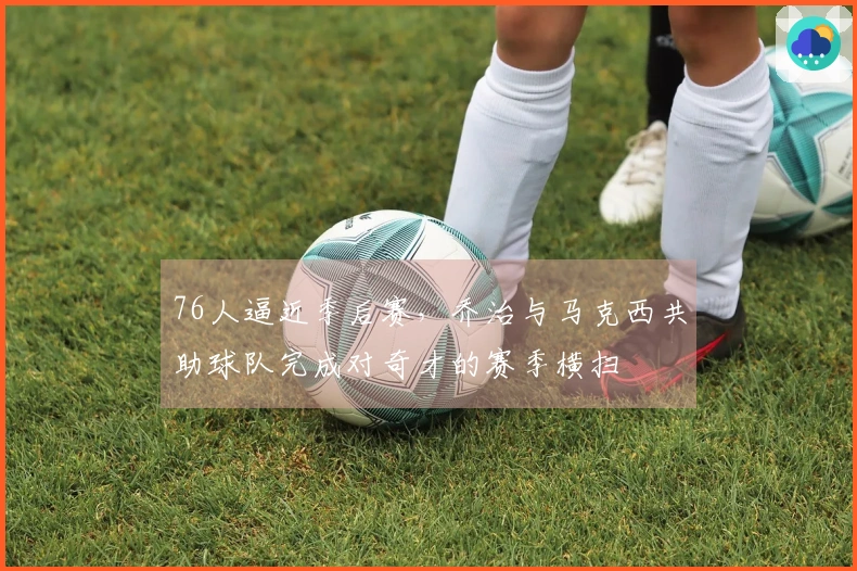 76人逼近季后赛，乔治与马克西共助球队完成对奇才的赛季横扫