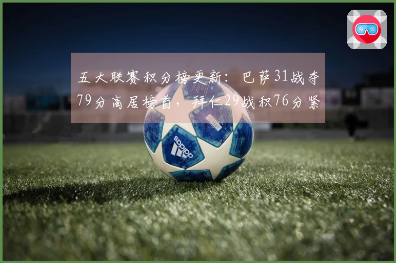 五大联赛积分榜更新：巴萨31战夺79分高居榜首，拜仁29战积76分紧随其后